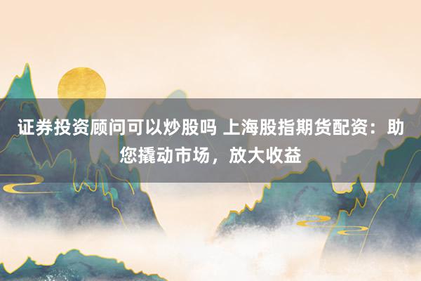 证券投资顾问可以炒股吗 上海股指期货配资：助您撬动市场，放大收益