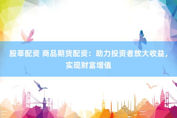 股莘配资 商品期货配资：助力投资者放大收益，实现财富增值
