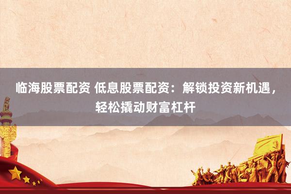 临海股票配资 低息股票配资：解锁投资新机遇，轻松撬动财富杠杆