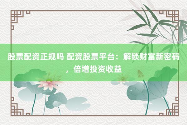 股票配资正规吗 配资股票平台：解锁财富新密码，倍增投资收益